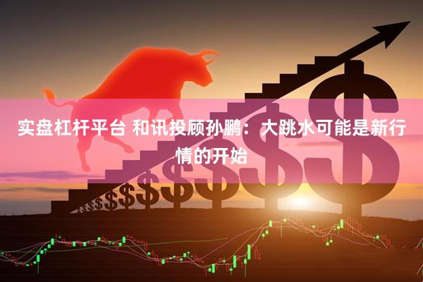 实盘杠杆平台 和讯投顾孙鹏：大跳水可能是新行情的开始