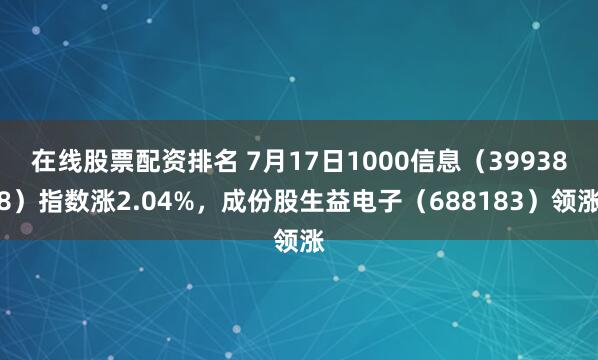在线股票配资排名 7月17日1000信息（399388）指数涨2.04%，成份股生益电子（688183）领涨