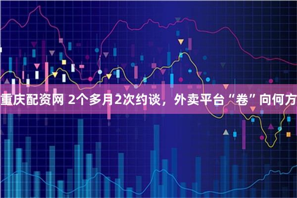 重庆配资网 2个多月2次约谈，外卖平台“卷”向何方