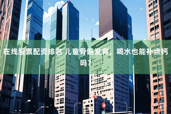 在线股票配资排名 儿童骨骼发育，喝水也能补点钙吗？