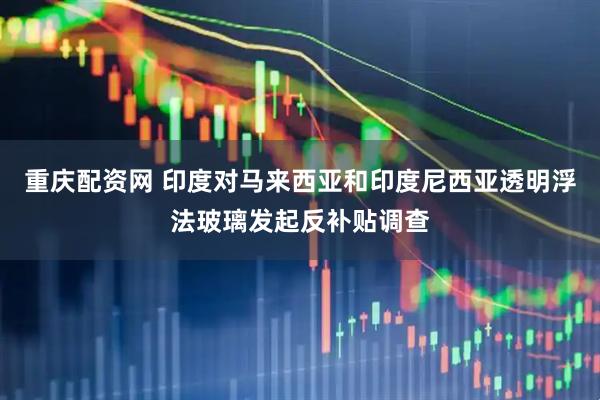 重庆配资网 印度对马来西亚和印度尼西亚透明浮法玻璃发起反补贴调查
