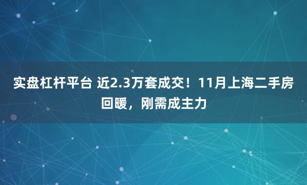 实盘杠杆平台 近2.3万套成交！11月上海二手房回暖，刚需成主力