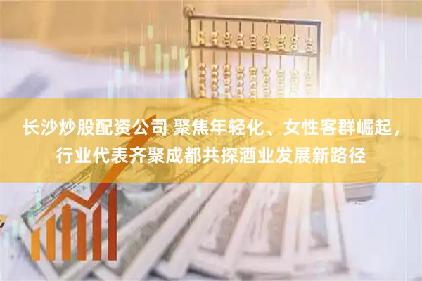 长沙炒股配资公司 聚焦年轻化、女性客群崛起，行业代表齐聚成都共探酒业发展新路径