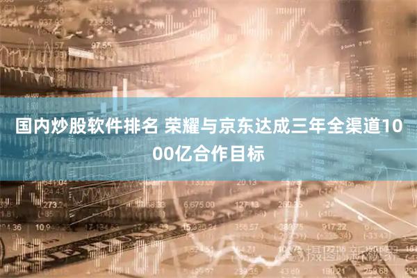 国内炒股软件排名 荣耀与京东达成三年全渠道1000亿合作目标