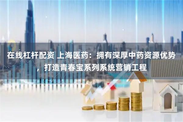 在线杠杆配资 上海医药：拥有深厚中药资源优势，打造青春宝系列系统营销工程