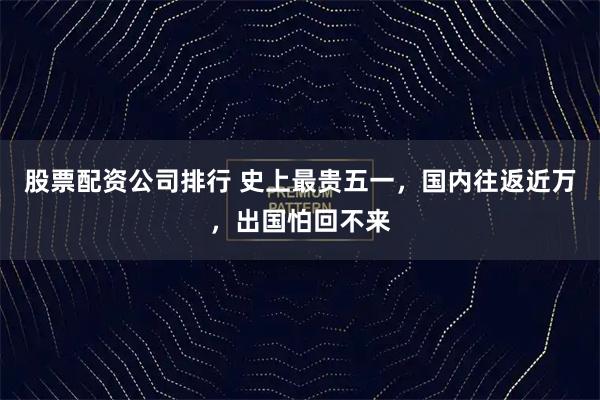 股票配资公司排行 史上最贵五一，国内往返近万，出国怕回不来