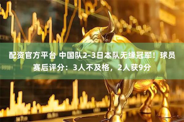 配资官方平台 中国队2-3日本队无缘冠军！球员赛后评分：3人不及格，2人获9分