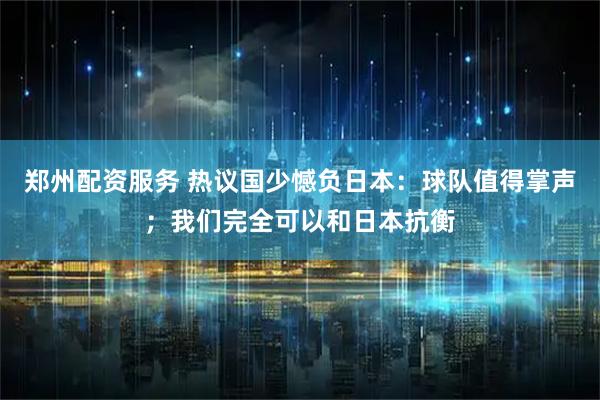 郑州配资服务 热议国少憾负日本：球队值得掌声；我们完全可以和日本抗衡