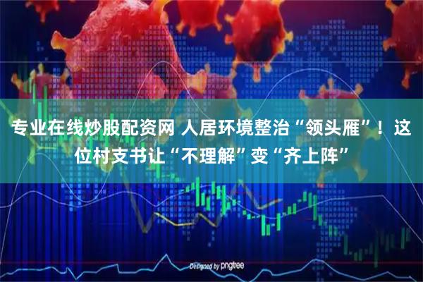专业在线炒股配资网 人居环境整治“领头雁”！这位村支书让“不理解”变“齐上阵”