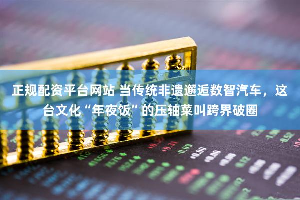 正规配资平台网站 当传统非遗邂逅数智汽车，这台文化“年夜饭”的压轴菜叫跨界破圈