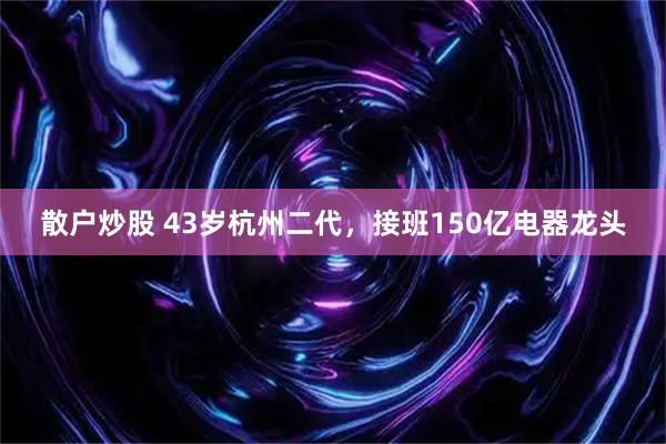 散户炒股 43岁杭州二代，接班150亿电器龙头